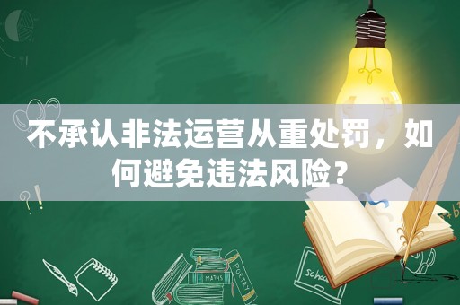 不承認(rèn)非法運(yùn)營(yíng)從重處罰，如何避免違法風(fēng)險(xiǎn)？