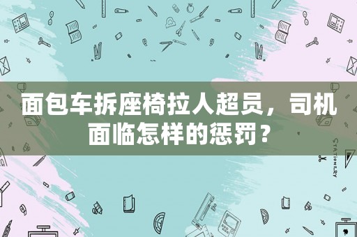 面包車拆座椅拉人超員，司機面臨怎樣的懲罰？