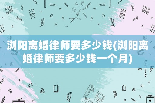 瀏陽(yáng)離婚律師要多少錢(瀏陽(yáng)離婚律師要多少錢一個(gè)月)