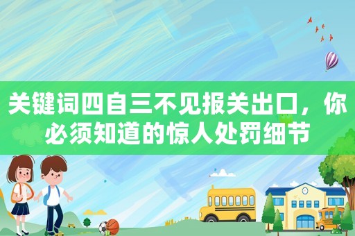 關(guān)鍵詞四自三不見報(bào)關(guān)出口，你必須知道的驚人處罰細(xì)節(jié)