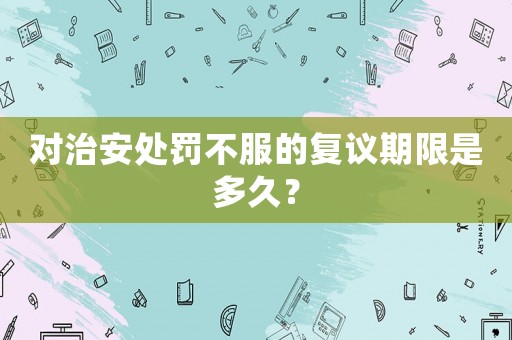對(duì)治安處罰不服的復(fù)議期限是多久？