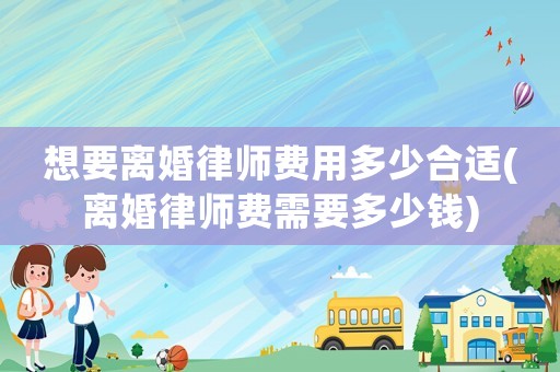 想要離婚律師費用多少合適(離婚律師費需要多少錢)
