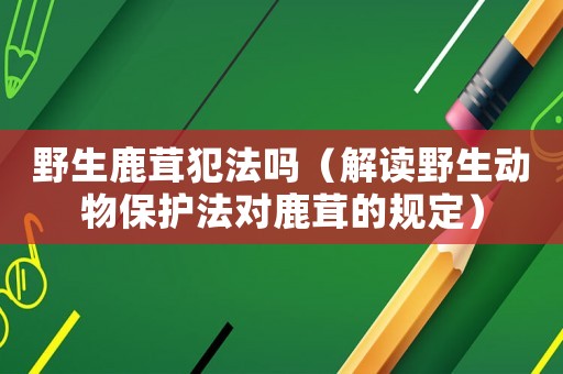野生鹿茸犯法嗎（解讀野生動(dòng)物保護(hù)法對鹿茸的規(guī)定）