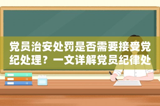 黨員治安處罰是否需要接受黨紀(jì)處理？一文詳解黨員紀(jì)律處分制度