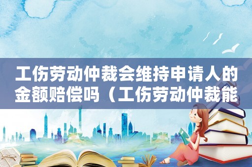 工傷勞動仲裁會維持申請人的金額賠償嗎（工傷勞動仲裁能贏嗎）