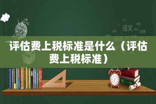 評估費上稅標(biāo)準(zhǔn)是什么（評估費上稅標(biāo)準(zhǔn)）