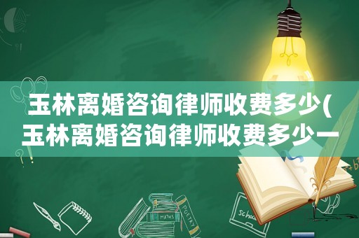 玉林離婚咨詢律師收費(fèi)多少(玉林離婚咨詢律師收費(fèi)多少一次)