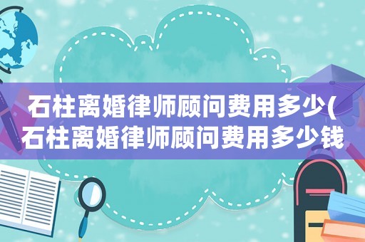 石柱離婚律師顧問費用多少(石柱離婚律師顧問費用多少錢)