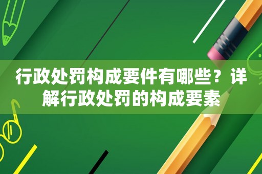 行政處罰構成要件有哪些？詳解行政處罰的構成要素