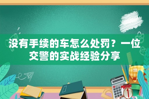 沒有手續(xù)的車怎么處罰？一位交警的實戰(zhàn)經(jīng)驗分享