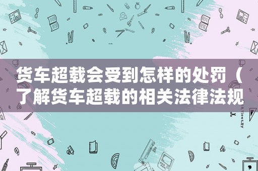 貨車超載會受到怎樣的處罰（了解貨車超載的相關(guān)法律法規(guī)和處罰措施）