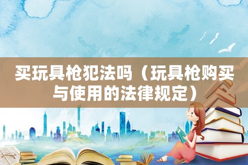買玩具槍犯法嗎（玩具槍購買與使用的法律規(guī)定）