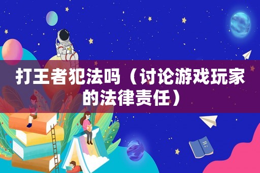 打王者犯法嗎（討論游戲玩家的法律責(zé)任）