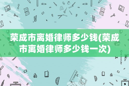 榮成市離婚律師多少錢(qián)(榮成市離婚律師多少錢(qián)一次)