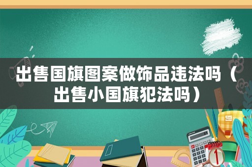 出售國(guó)旗圖案做飾品違法嗎（出售小國(guó)旗犯法嗎）