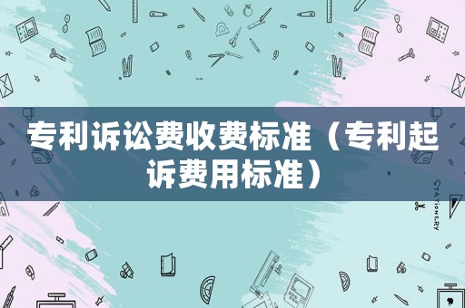 專利訴訟費收費標準（專利起訴費用標準）