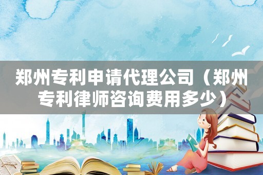 鄭州專利申請代理公司（鄭州專利律師咨詢費(fèi)用多少）