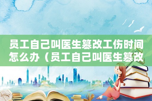員工自己叫醫(yī)生篡改工傷時(shí)間怎么辦（員工自己叫醫(yī)生篡改工傷時(shí)間）