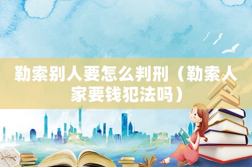 勒索別人要怎么判刑（勒索人家要錢犯法嗎）