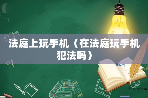 法庭上玩手機(jī)（在法庭玩手機(jī)犯法嗎）