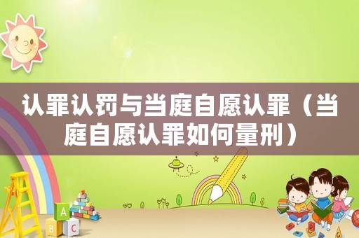 認罪認罰與當(dāng)庭自愿認罪（當(dāng)庭自愿認罪如何量刑）