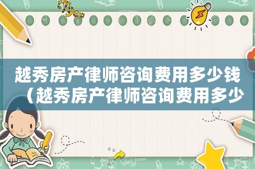 越秀房產律師咨詢費用多少錢（越秀房產律師咨詢費用多少）