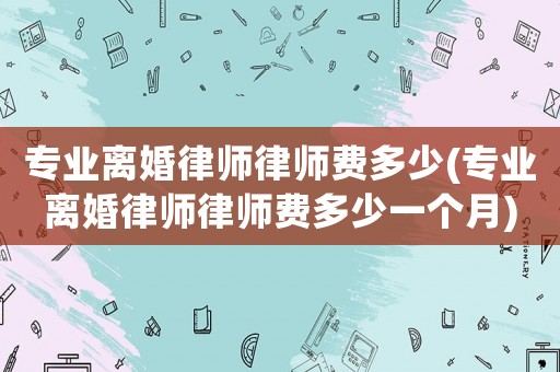專業(yè)離婚律師律師費(fèi)多少(專業(yè)離婚律師律師費(fèi)多少一個(gè)月)