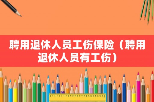 聘用退休人員工傷保險(xiǎn)（聘用退休人員有工傷）