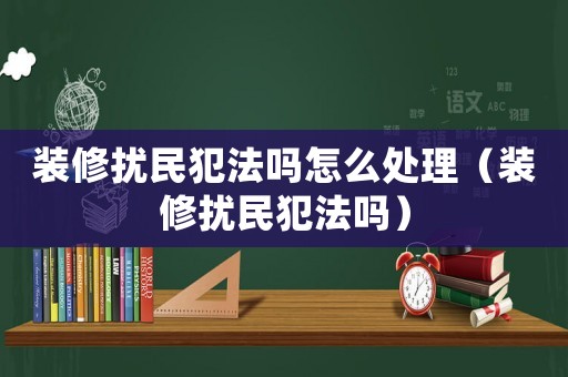 裝修擾民犯法嗎怎么處理（裝修擾民犯法嗎）