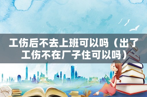 工傷后不去上班可以嗎（出了工傷不在廠子住可以嗎）