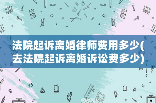 法院起訴離婚律師費(fèi)用多少(去法院起訴離婚訴訟費(fèi)多少)