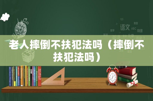 老人摔倒不扶犯法嗎（摔倒不扶犯法嗎）