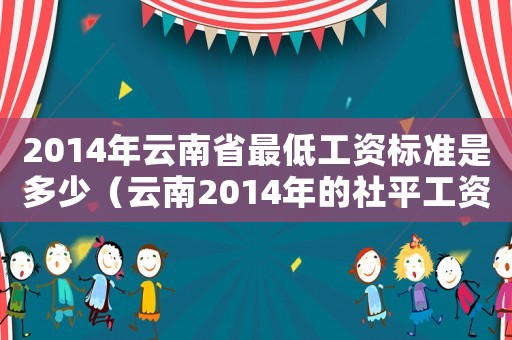 2014年云南省最低工資標(biāo)準(zhǔn)是多少（云南2014年的社平工資標(biāo)準(zhǔn)）