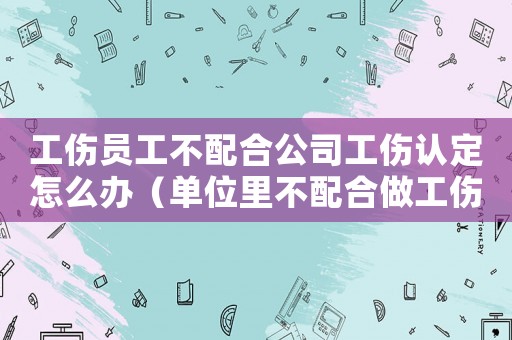 工傷員工不配合公司工傷認定怎么辦（單位里不配合做工傷認定）