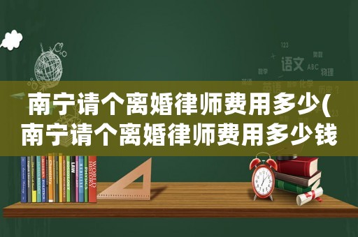 南寧請個(gè)離婚律師費(fèi)用多少(南寧請個(gè)離婚律師費(fèi)用多少錢)
