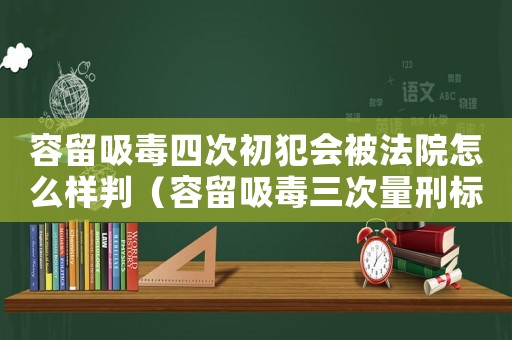 容留吸毒四次初犯會被法院怎么樣判（容留吸毒三次量刑標(biāo)準(zhǔn)）