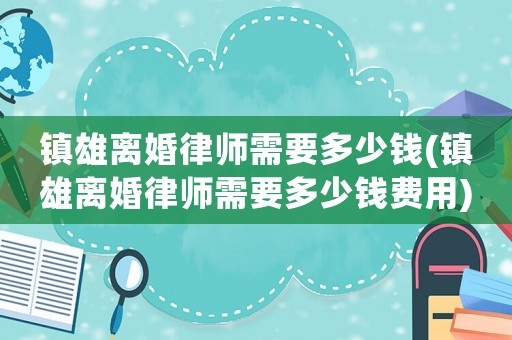 鎮(zhèn)雄離婚律師需要多少錢(鎮(zhèn)雄離婚律師需要多少錢費用)