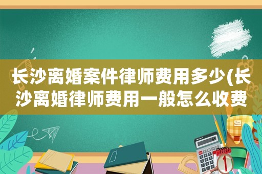 長沙離婚案件律師費(fèi)用多少(長沙離婚律師費(fèi)用一般怎么收費(fèi))