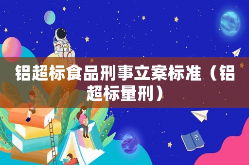 鋁超標(biāo)食品刑事立案標(biāo)準(zhǔn)（鋁超標(biāo)量刑）