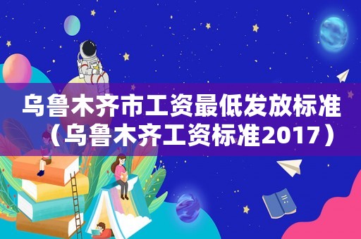 烏魯木齊市工資最低發(fā)放標(biāo)準(zhǔn)（烏魯木齊工資標(biāo)準(zhǔn)2017）