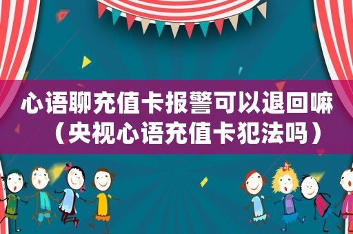 心語聊充值卡報警可以退回嘛（央視心語充值卡犯法嗎）