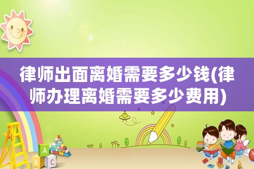 律師出面離婚需要多少錢(律師辦理離婚需要多少費(fèi)用)