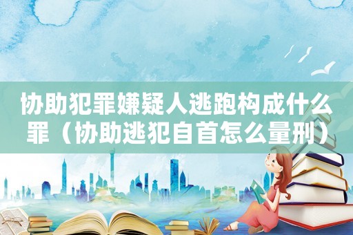 協(xié)助犯罪嫌疑人逃跑構(gòu)成什么罪（協(xié)助逃犯自首怎么量刑）