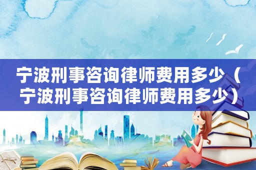 寧波刑事咨詢律師費用多少（寧波刑事咨詢律師費用多少）