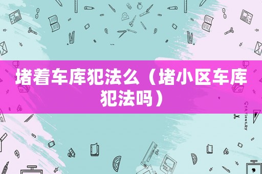 堵著車庫犯法么（堵小區(qū)車庫犯法嗎）