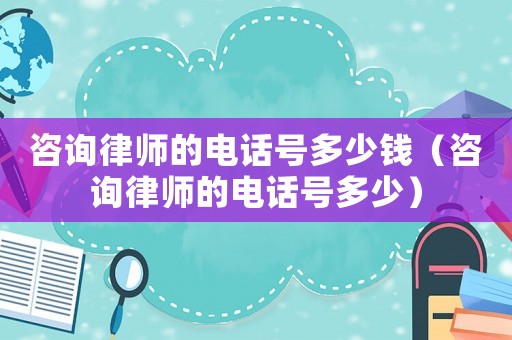 咨詢律師的電話號多少錢（咨詢律師的電話號多少）