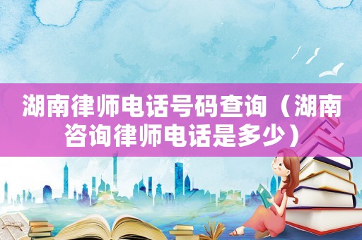 湖南律師電話號(hào)碼查詢（湖南咨詢律師電話是多少）