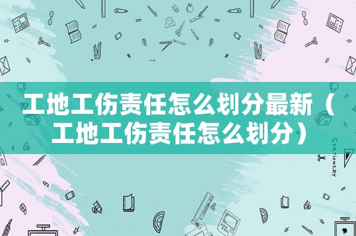 工地工傷責(zé)任怎么劃分最新（工地工傷責(zé)任怎么劃分）