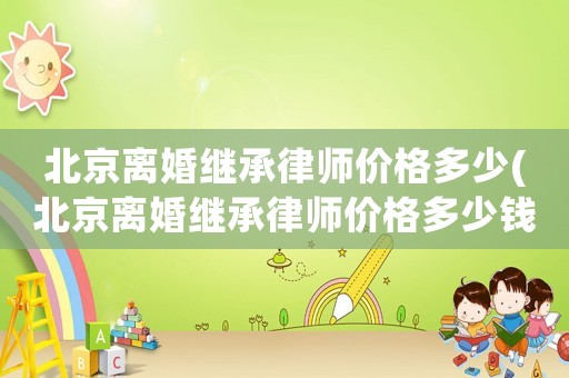 北京離婚繼承律師價(jià)格多少(北京離婚繼承律師價(jià)格多少錢(qián)一個(gè)月)