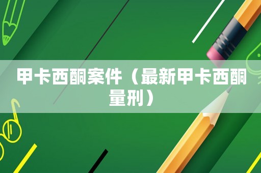 甲卡西酮案件（最新甲卡西酮量刑）
